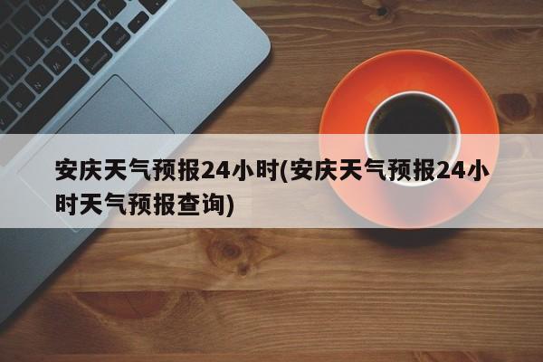 安庆天气预报24小时(安庆天气预报24小时天气预报查询) 第1张