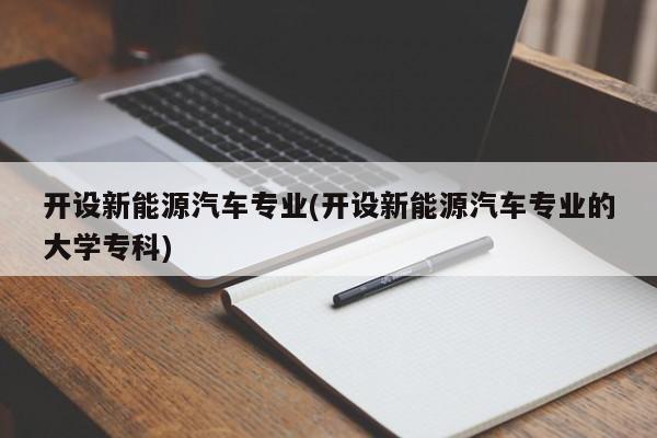 开设新能源汽车专业(开设新能源汽车专业的大学专科)
