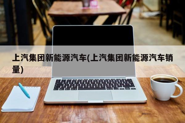 上汽集团新能源汽车(上汽集团新能源汽车销量)