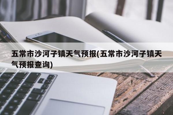 五常市沙河子镇天气预报(五常市沙河子镇天气预报查询) 第1张