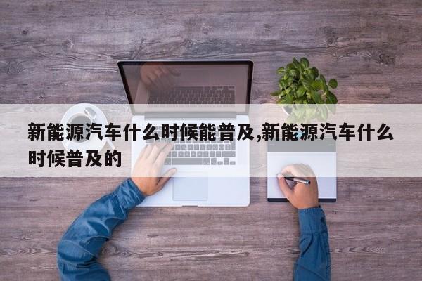 新能源汽车什么时候能普及,新能源汽车什么时候普及的