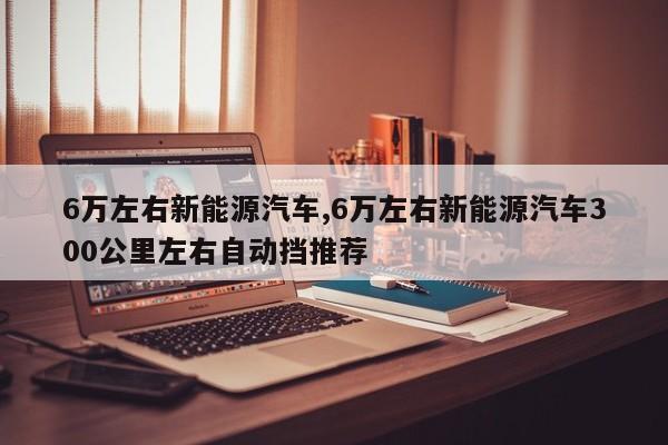 6万左右新能源汽车,6万左右新能源汽车300公里左右自动挡推荐