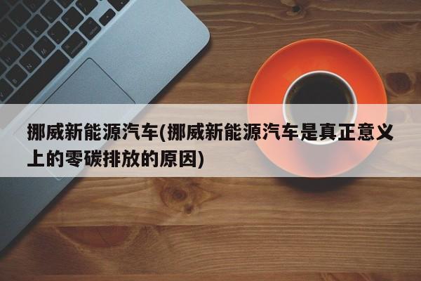 挪威新能源汽车(挪威新能源汽车是真正意义上的零碳排放的原因)
