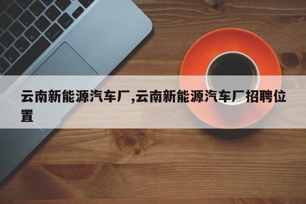 云南新能源汽车厂,云南新能源汽车厂招聘位置
