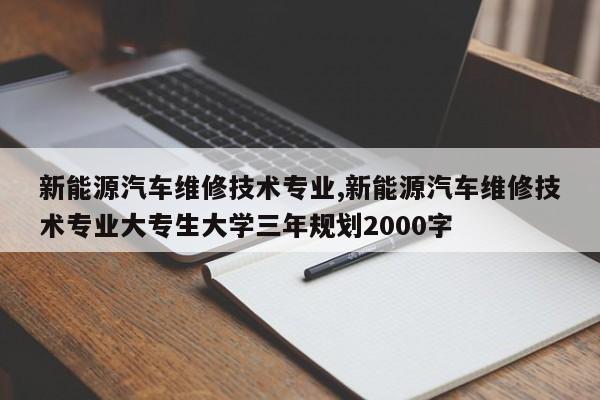 新能源汽车维修技术专业,新能源汽车维修技术专业大专生大学三年规划2000字
