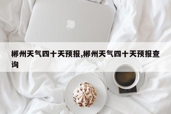 郴州天气四十天预报,郴州天气四十天预报查询