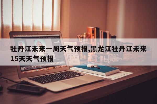 牡丹江未来一周天气预报,黑龙江牡丹江未来15天天气预报 第1张