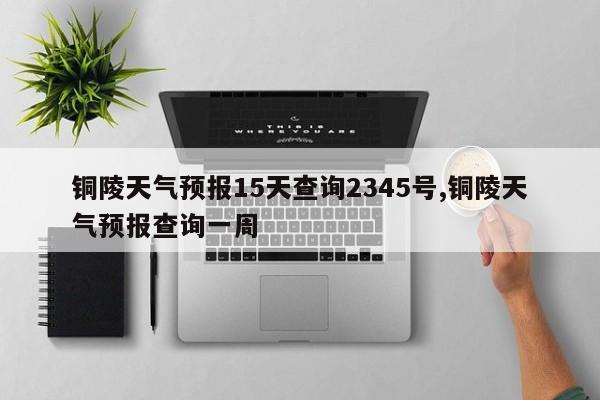 铜陵天气预报15天查询2345号,铜陵天气预报查询一周 第1张