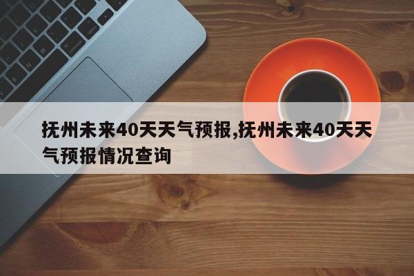 抚州未来40天天气预报,抚州未来40天天气预报情况查询 第1张