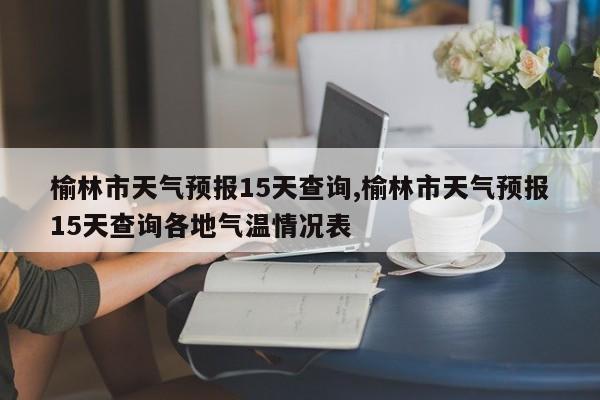 榆林市天气预报15天查询,榆林市天气预报15天查询各地气温情况表 第1张
