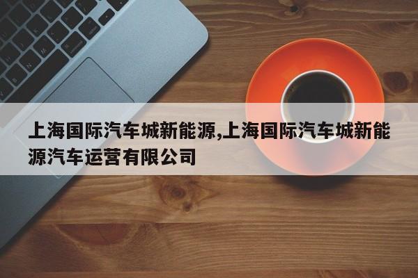 上海国际汽车城新能源,上海国际汽车城新能源汽车运营有限公司