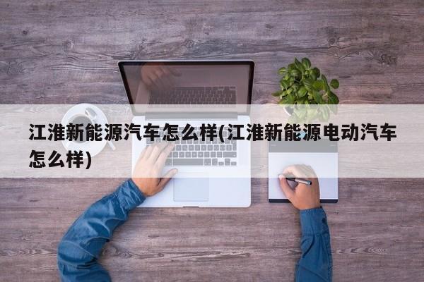 江淮新能源汽车怎么样(江淮新能源电动汽车怎么样)
