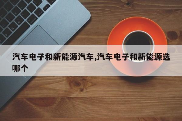汽车电子和新能源汽车,汽车电子和新能源选哪个