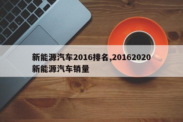 新能源汽车2016排名,20162020新能源汽车销量