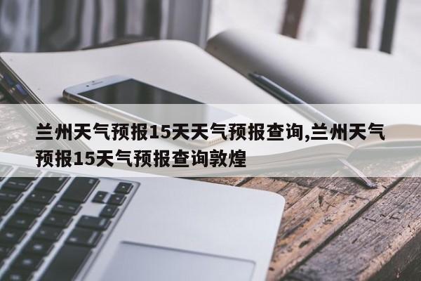 兰州天气预报15天天气预报查询,兰州天气预报15天气预报查询敦煌 第1张