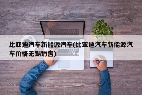 比亚迪汽车新能源汽车(比亚迪汽车新能源汽车价格无锡销售)