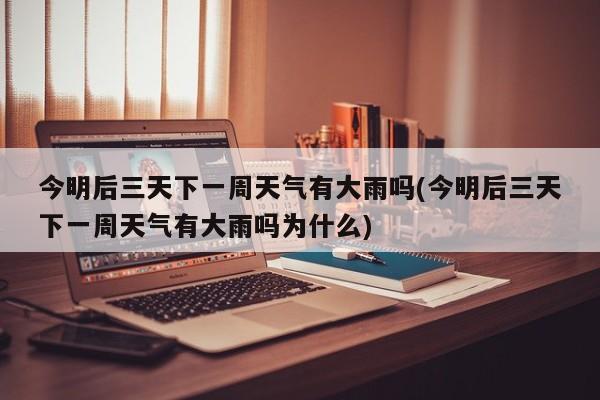 今明后三天下一周天气有大雨吗(今明后三天下一周天气有大雨吗为什么)