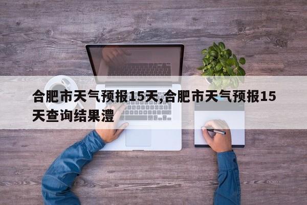 合肥市天气预报15天,合肥市天气预报15天查询结果澧