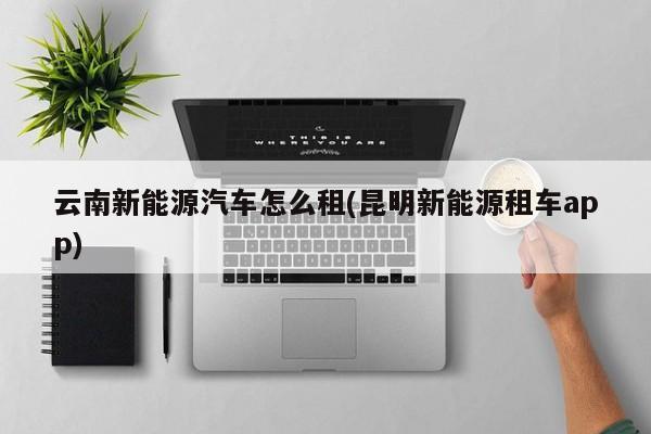 云南新能源汽车怎么租(昆明新能源租车app)