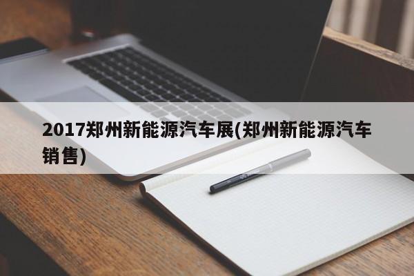 2017郑州新能源汽车展(郑州新能源汽车销售)