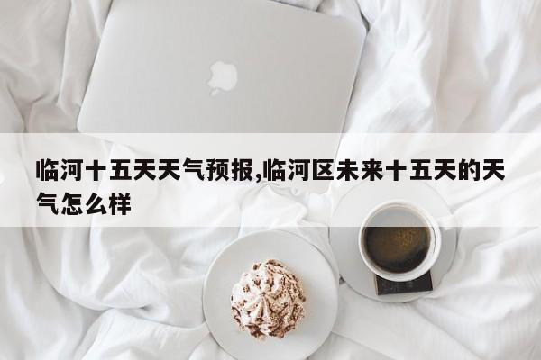 临河十五天天气预报,临河区未来十五天的天气怎么样 第1张