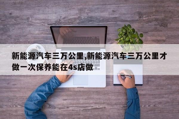 新能源汽车三万公里,新能源汽车三万公里才做一次保养能在4s店做
