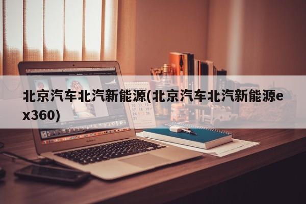 北京汽车北汽新能源(北京汽车北汽新能源ex360)