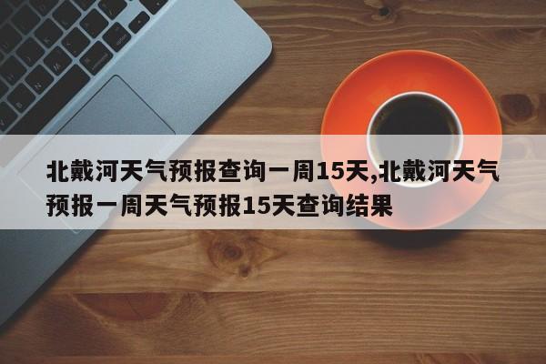 北戴河天气预报查询一周15天,北戴河天气预报一周天气预报15天查询结果