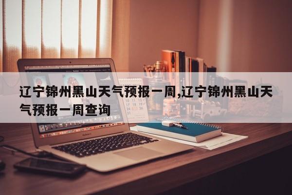 辽宁锦州黑山天气预报一周,辽宁锦州黑山天气预报一周查询 第1张