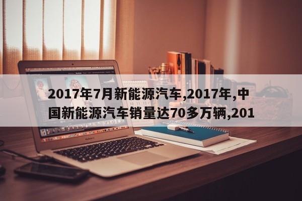 2017年7月新能源汽车,2017年,中国新能源汽车销量达70多万辆,201