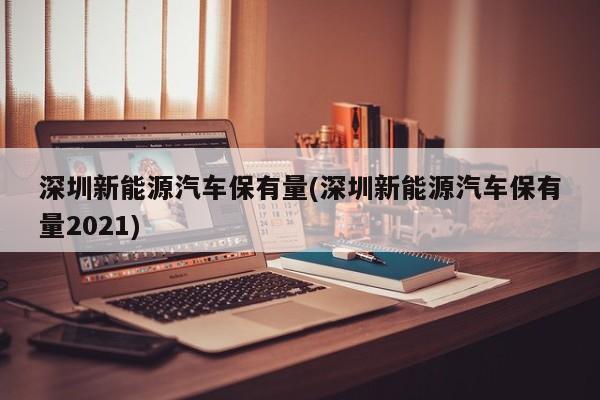 深圳新能源汽车保有量(深圳新能源汽车保有量2021)