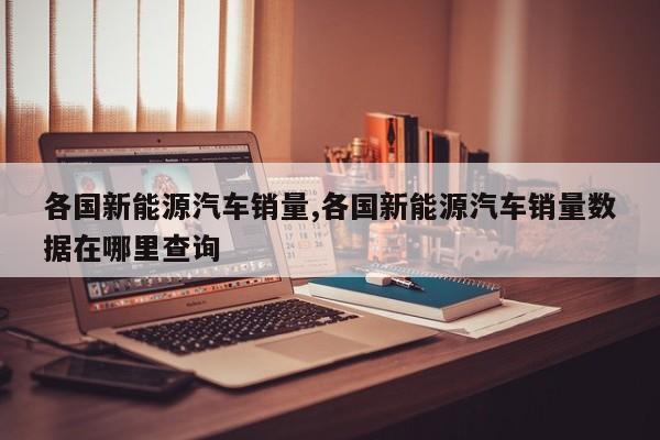 各国新能源汽车销量,各国新能源汽车销量数据在哪里查询