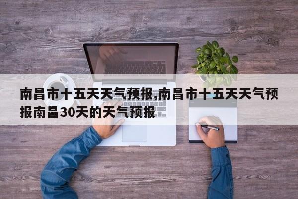 南昌市十五天天气预报,南昌市十五天天气预报南昌30天的天气预报