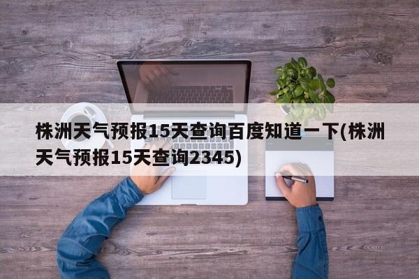 株洲天气预报15天查询百度知道一下(株洲天气预报15天查询2345) 第1张