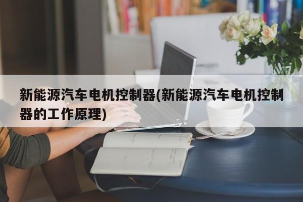 新能源汽车电机控制器(新能源汽车电机控制器的工作原理)