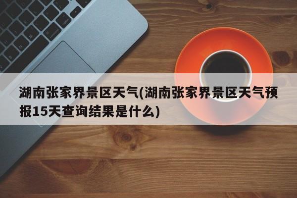 湖南张家界景区天气(湖南张家界景区天气预报15天查询结果是什么)