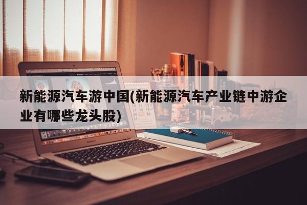 新能源汽车游中国(新能源汽车产业链中游企业有哪些龙头股)