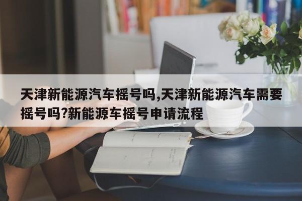 天津新能源汽车摇号吗,天津新能源汽车需要摇号吗?新能源车摇号申请流程 第1张