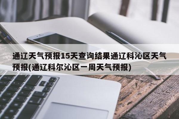 通辽天气预报15天查询结果通辽科沁区天气预报(通辽科尔沁区一周天气预报)