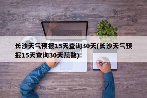 长沙天气预报15天查询30天(长沙天气预报15天查询30天预警)
