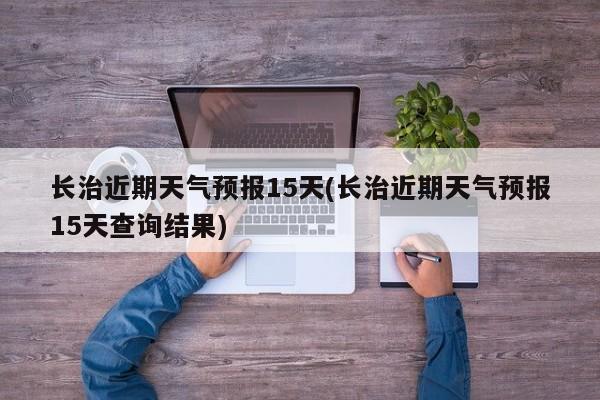 长治近期天气预报15天(长治近期天气预报15天查询结果)
