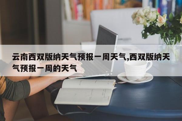 云南西双版纳天气预报一周天气,西双版纳天气预报一周的天气