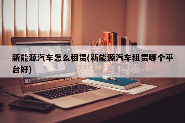 新能源汽车怎么租赁(新能源汽车租赁哪个平台好)