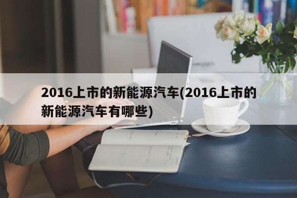 2016上市的新能源汽车(2016上市的新能源汽车有哪些)