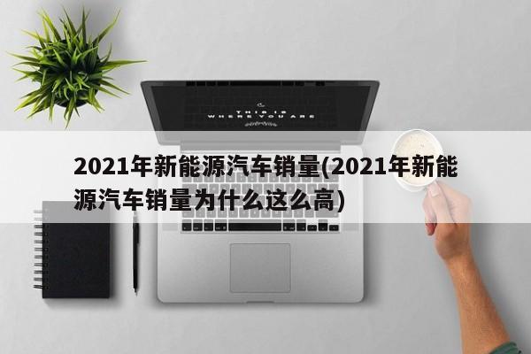2021年新能源汽车销量(2021年新能源汽车销量为什么这么高)