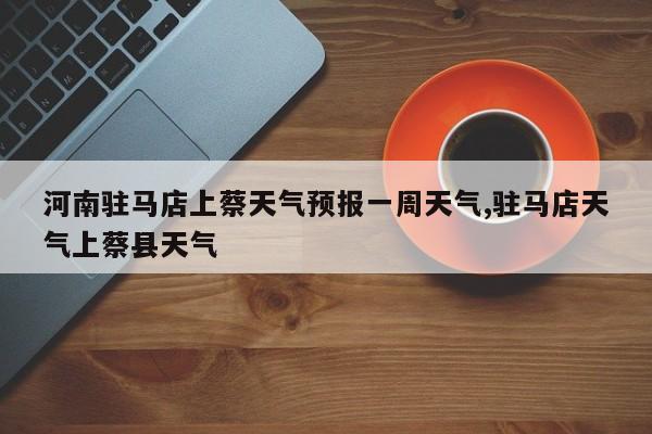 河南驻马店上蔡天气预报一周天气,驻马店天气上蔡县天气