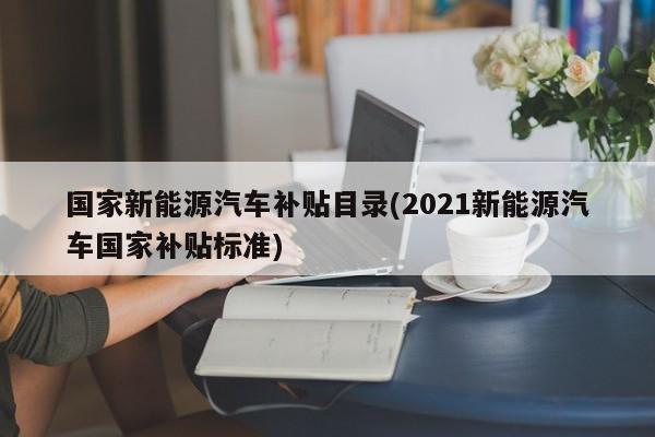 国家新能源汽车补贴目录(2021新能源汽车国家补贴标准)