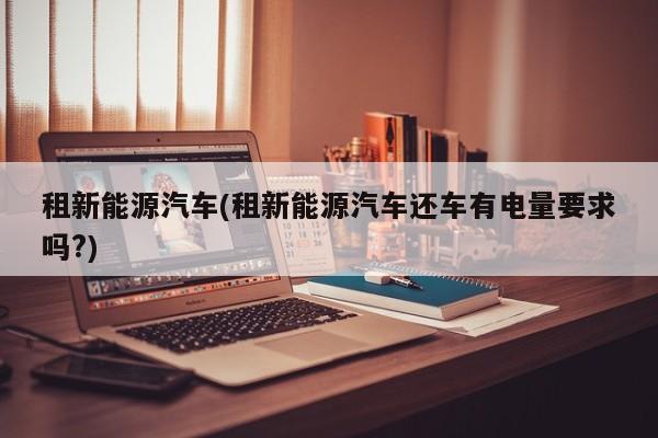 租新能源汽车(租新能源汽车还车有电量要求吗?)
