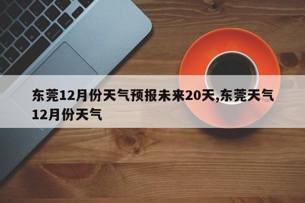 东莞12月份天气预报未来20天,东莞天气12月份天气 第1张