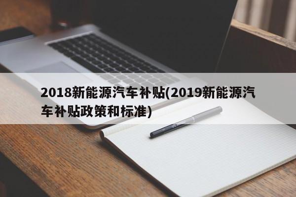 2018新能源汽车补贴(2019新能源汽车补贴政策和标准)